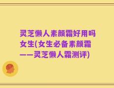 灵芝懒人素颜霜好用吗女生(女生必备素颜霜——灵芝懒人霜测评)