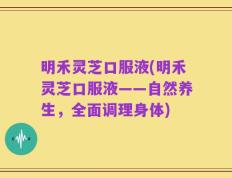 明禾灵芝口服液(明禾灵芝口服液——自然养生，全面调理身体)