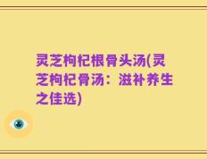 灵芝枸杞根骨头汤(灵芝枸杞骨汤：滋补养生之佳选)