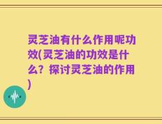 灵芝油有什么作用呢功效(灵芝油的功效是什么？探讨灵芝油的作用)