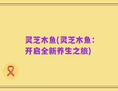 灵芝木鱼(灵芝木鱼：开启全新养生之旅)