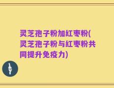 灵芝孢子粉加红枣粉(灵芝孢子粉与红枣粉共同提升免疫力)