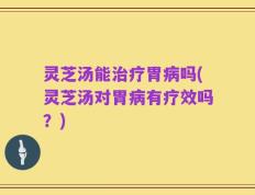 灵芝汤能治疗胃病吗(灵芝汤对胃病有疗效吗？)