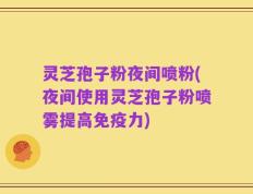 灵芝孢子粉夜间喷粉(夜间使用灵芝孢子粉喷雾提高免疫力)