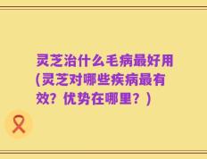 灵芝治什么毛病最好用(灵芝对哪些疾病最有效？优势在哪里？)