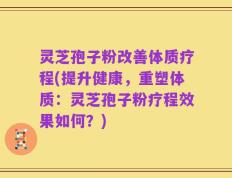 灵芝孢子粉改善体质疗程(提升健康，重塑体质：灵芝孢子粉疗程效果如何？)