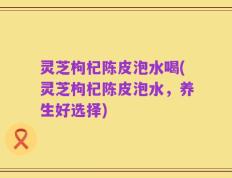 灵芝枸杞陈皮泡水喝(灵芝枸杞陈皮泡水，养生好选择)