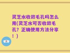 灵芝水收敛毛孔吗怎么用(灵芝水可否收敛毛孔？正确使用方法分享！)