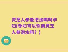 灵芝人参能泡水喝吗孕妇(孕妇可以饮用灵芝人参泡水吗？)