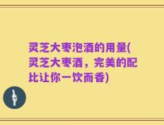 灵芝大枣泡酒的用量(灵芝大枣酒，完美的配比让你一饮而香)
