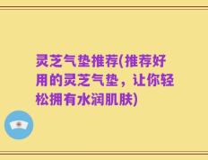 灵芝气垫推荐(推荐好用的灵芝气垫，让你轻松拥有水润肌肤)