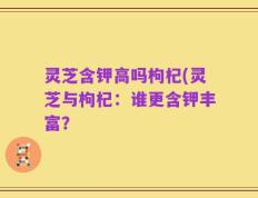 灵芝含钾高吗枸杞(灵芝与枸杞：谁更含钾丰富？