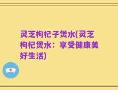 灵芝枸杞子煲水(灵芝枸杞煲水：享受健康美好生活)