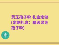 灵芝孢子粉 礼盒定做(定制礼盒：精选灵芝孢子粉)