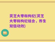 灵芝大枣和枸杞(灵芝大枣和枸杞组合，养生双倍功效)