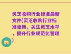 灵芝收购行业标准最新文件(灵芝收购行业标准更新，关注灵芝水平，提升行业规范化管理)