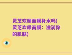 灵芝欢颜面膜补水吗(灵芝欢颜面膜：滋润你的肌肤)