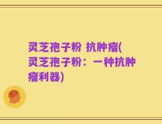 灵芝孢子粉 抗肿瘤(灵芝孢子粉：一种抗肿瘤利器)