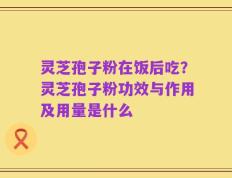 灵芝孢子粉在饭后吃？灵芝孢子粉功效与作用及用量是什么