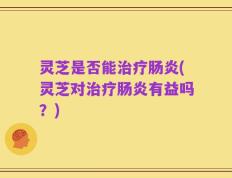 灵芝是否能治疗肠炎(灵芝对治疗肠炎有益吗？)
