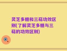 灵芝多糖和三萜功效区别(了解灵芝多糖与三萜的功效区别)