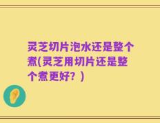 灵芝切片泡水还是整个煮(灵芝用切片还是整个煮更好？)