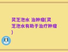 灵芝泡水 治肿瘤(灵芝泡水有助于治疗肿瘤)