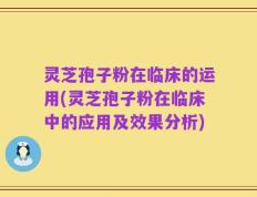 灵芝孢子粉在临床的运用(灵芝孢子粉在临床中的应用及效果分析)