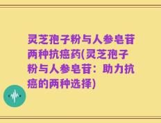 灵芝孢子粉与人参皂苷两种抗癌药(灵芝孢子粉与人参皂苷：助力抗癌的两种选择)