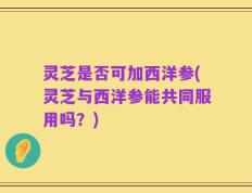 灵芝是否可加西洋参(灵芝与西洋参能共同服用吗？)