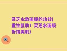 灵芝水敷面膜的功效(重生肌肤！灵芝水面膜祈福美肌)