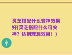 灵芝搭配什么安神效果好(灵芝搭配什么可安神？达到理想效果！)