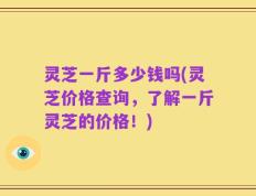 灵芝一斤多少钱吗(灵芝价格查询，了解一斤灵芝的价格！)