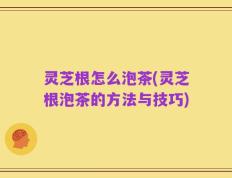 灵芝根怎么泡茶(灵芝根泡茶的方法与技巧)