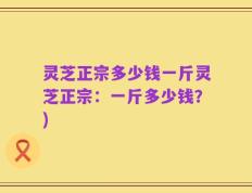 灵芝正宗多少钱一斤灵芝正宗：一斤多少钱？)