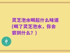 灵芝泡水喝起什么味道(喝了灵芝泡水，你会尝到什么？)