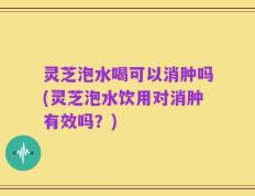 灵芝泡水喝可以消肿吗(灵芝泡水饮用对消肿有效吗？)