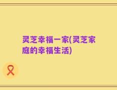 灵芝幸福一家(灵芝家庭的幸福生活)