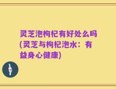 灵芝泡枸杞有好处么吗(灵芝与枸杞泡水：有益身心健康)