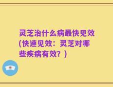 灵芝治什么病最快见效(快速见效：灵芝对哪些疾病有效？)