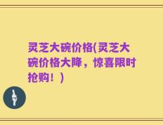 灵芝大碗价格(灵芝大碗价格大降，惊喜限时抢购！)