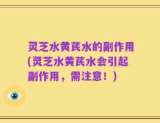 灵芝水黄芪水的副作用(灵芝水黄芪水会引起副作用，需注意！)