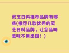 灵芝日料推荐品牌有哪些(推荐几款优秀的灵芝日料品牌，让您品味美味不用出国！)