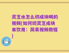 灵芝水怎么切成块喝的视频(如何切灵芝成块来饮用：简易视频教程)