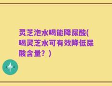 灵芝泡水喝能降尿酸(喝灵芝水可有效降低尿酸含量？)