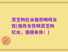 灵芝枸杞水推荐喝吗女性(推荐女性喝灵芝枸杞水，强健身体！)
