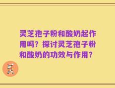 灵芝孢子粉和酸奶起作用吗？探讨灵芝孢子粉和酸奶的功效与作用？