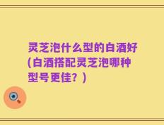 灵芝泡什么型的白酒好(白酒搭配灵芝泡哪种型号更佳？)