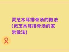 灵芝木耳排骨汤的做法(灵芝木耳排骨汤的家常做法)