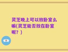 灵芝晚上可以放卧室么嘛(灵芝能否放在卧室呢？)